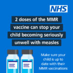2 doses of the MMR vaccine can stop your child becoming seriously unwell with measles. Make sure your child is up to date with their MMR vaccinations